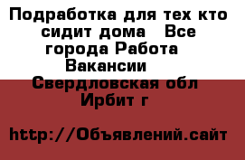 Подработка для тех,кто сидит дома - Все города Работа » Вакансии   . Свердловская обл.,Ирбит г.